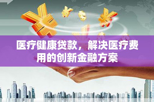 浠水医疗健康贷款，解决医疗费用的创新金融方案