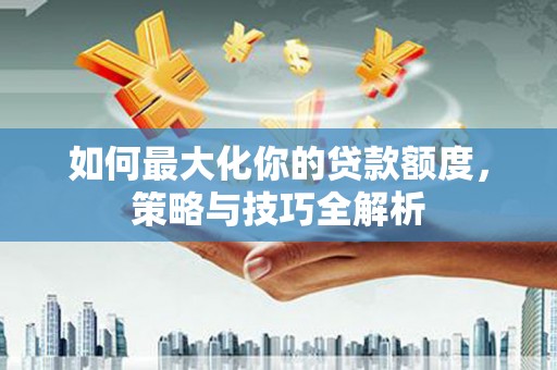 浠水如何最大化你的贷款额度，策略与技巧全解析